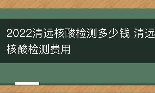 2022清远核酸检测多少钱 清远核酸检测费用