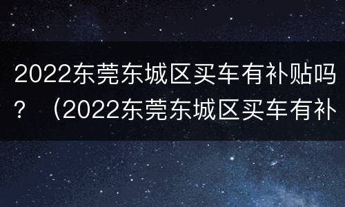 2022东莞东城区买车有补贴吗？（2022东莞东城区买车有补贴吗）