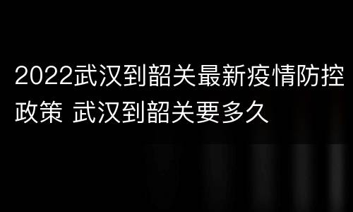 2022武汉到韶关最新疫情防控政策 武汉到韶关要多久
