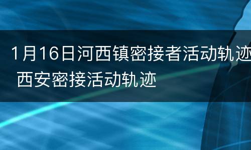 1月16日河西镇密接者活动轨迹 西安密接活动轨迹
