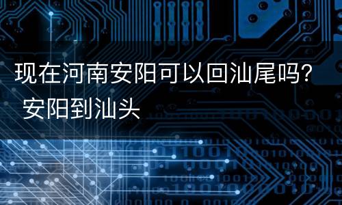 现在河南安阳可以回汕尾吗？ 安阳到汕头