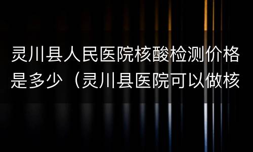 灵川县人民医院核酸检测价格是多少（灵川县医院可以做核酸检测吗）