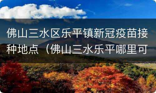佛山三水区乐平镇新冠疫苗接种地点（佛山三水乐平哪里可以打新冠疫苗）