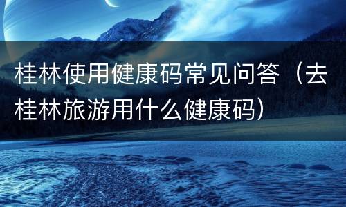 桂林使用健康码常见问答（去桂林旅游用什么健康码）