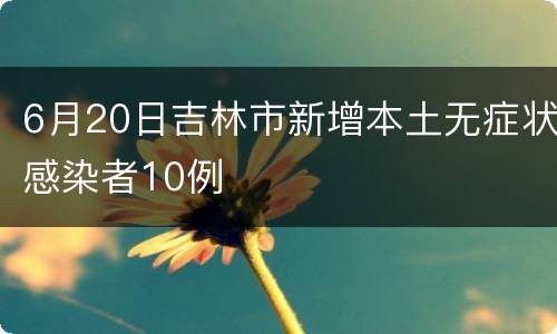 6月20日吉林市新增本土无症状感染者10例