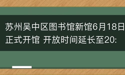 苏州吴中区图书馆新馆6月18日正式开馆 开放时间延长至20:30
