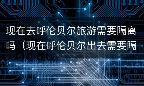 现在去呼伦贝尔旅游需要隔离吗（现在呼伦贝尔出去需要隔离么）