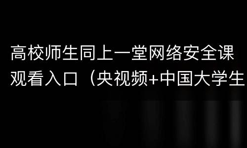 高校师生同上一堂网络安全课观看入口（央视频+中国大学生在线）