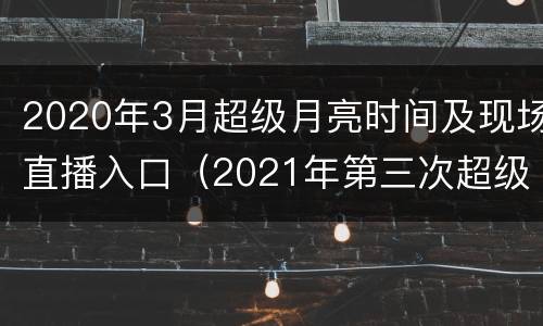 2020年3月超级月亮时间及现场直播入口（2021年第三次超级月亮）