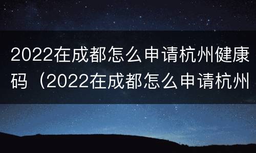 2022在成都怎么申请杭州健康码（2022在成都怎么申请杭州健康码呢）
