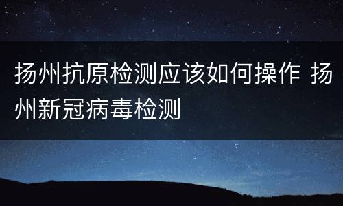 扬州抗原检测应该如何操作 扬州新冠病毒检测