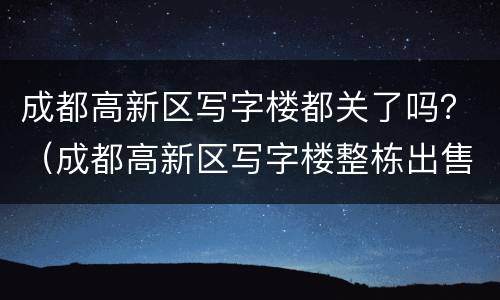 成都高新区写字楼都关了吗？（成都高新区写字楼整栋出售）