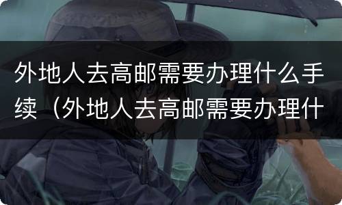 外地人去高邮需要办理什么手续（外地人去高邮需要办理什么手续吗）