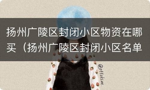扬州广陵区封闭小区物资在哪买（扬州广陵区封闭小区名单）
