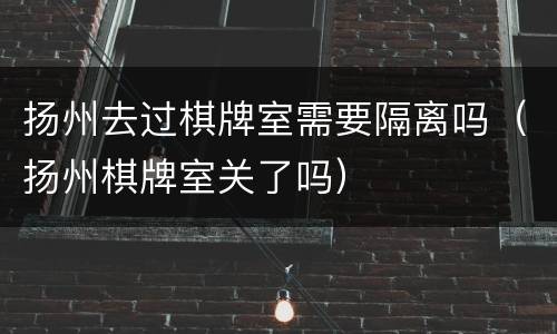 扬州去过棋牌室需要隔离吗（扬州棋牌室关了吗）