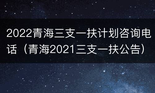 2022青海三支一扶计划咨询电话（青海2021三支一扶公告）