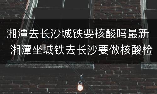 湘潭去长沙城铁要核酸吗最新 湘潭坐城铁去长沙要做核酸检测吗
