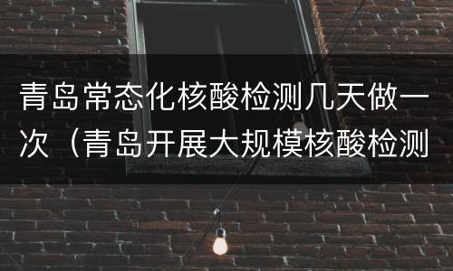 青岛常态化核酸检测几天做一次（青岛开展大规模核酸检测时间）