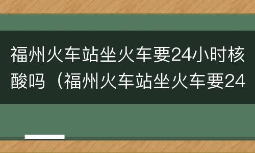 福州火车站坐火车要24小时核酸吗（福州火车站坐火车要24小时核酸吗今天）