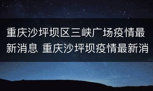 重庆沙坪坝区三峡广场疫情最新消息 重庆沙坪坝疫情最新消息今天