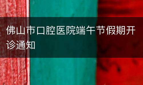 佛山市口腔医院端午节假期开诊通知