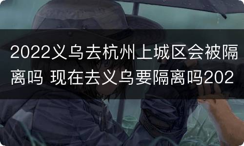 2022义乌去杭州上城区会被隔离吗 现在去义乌要隔离吗2020年12月份