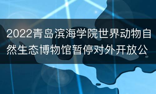 2022青岛滨海学院世界动物自然生态博物馆暂停对外开放公告