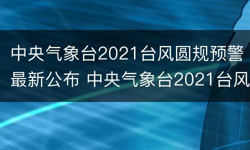 中央气象台2021台风圆规预警最新公布 中央气象台2021台风圆规预警最新公布
