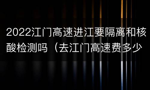 2022江门高速进江要隔离和核酸检测吗（去江门高速费多少）