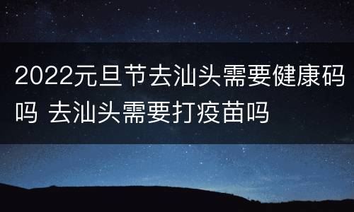 2022元旦节去汕头需要健康码吗 去汕头需要打疫苗吗