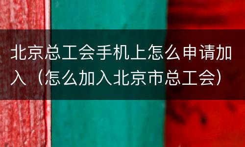 北京总工会手机上怎么申请加入（怎么加入北京市总工会）