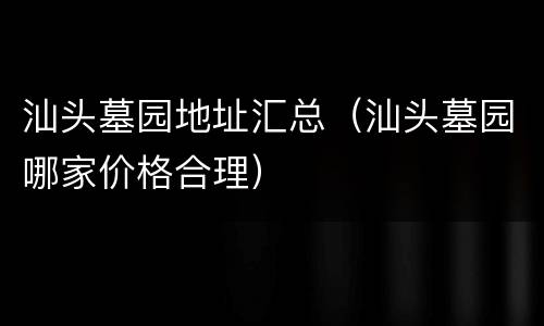汕头墓园地址汇总（汕头墓园哪家价格合理）