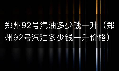 郑州92号汽油多少钱一升（郑州92号汽油多少钱一升价格）