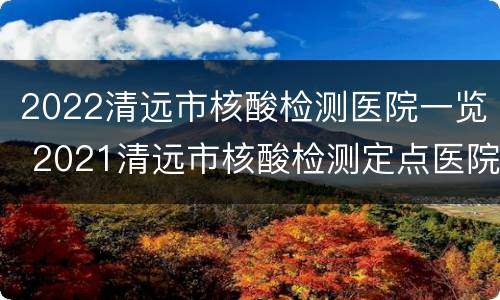 2022清远市核酸检测医院一览 2021清远市核酸检测定点医院