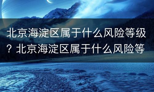 北京海淀区属于什么风险等级? 北京海淀区属于什么风险等级地区
