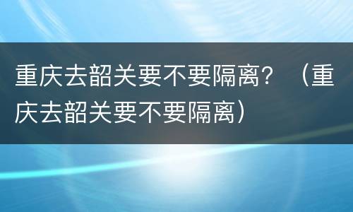 重庆去韶关要不要隔离？（重庆去韶关要不要隔离）