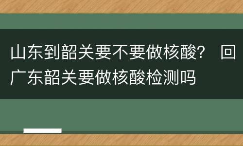 山东到韶关要不要做核酸？ 回广东韶关要做核酸检测吗