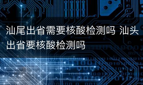 汕尾出省需要核酸检测吗 汕头出省要核酸检测吗