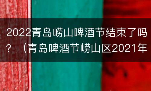 2022青岛崂山啤酒节结束了吗？（青岛啤酒节崂山区2021年时间地点）