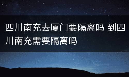四川南充去厦门要隔离吗 到四川南充需要隔离吗