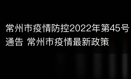 常州市疫情防控2022年第45号通告 常州市疫情最新政策