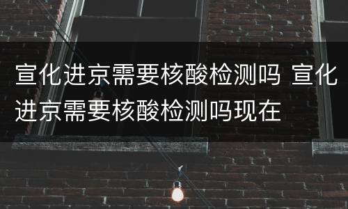 宣化进京需要核酸检测吗 宣化进京需要核酸检测吗现在