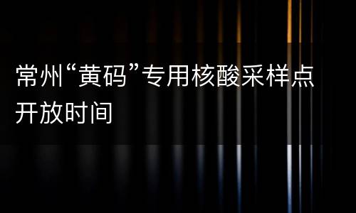 常州“黄码”专用核酸采样点开放时间