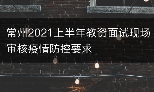 常州2021上半年教资面试现场审核疫情防控要求