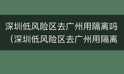 深圳低风险区去广州用隔离吗（深圳低风险区去广州用隔离吗最新消息）