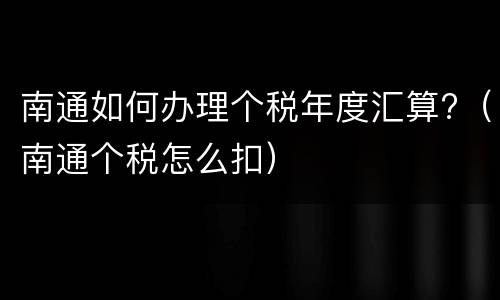 南通如何办理个税年度汇算?（南通个税怎么扣）