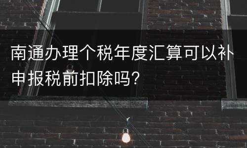 南通办理个税年度汇算可以补申报税前扣除吗?