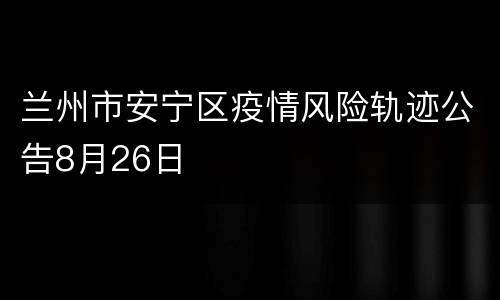 兰州市安宁区疫情风险轨迹公告8月26日