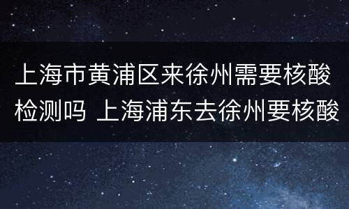 上海市黄浦区来徐州需要核酸检测吗 上海浦东去徐州要核酸检测吗