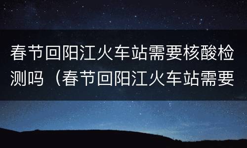 春节回阳江火车站需要核酸检测吗（春节回阳江火车站需要核酸检测吗今天）